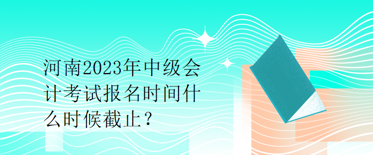 河南2023年中級會計考試報名時間什么時候截止？