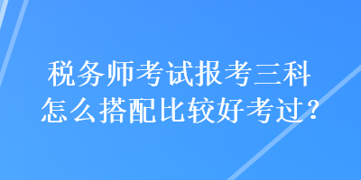 稅務(wù)師考試報(bào)考三科怎么搭配比較好考過(guò)？