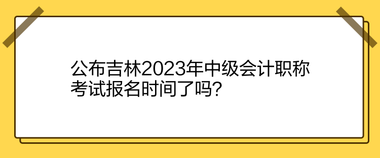 公布吉林2023年中級會計職稱考試報名時間了嗎？