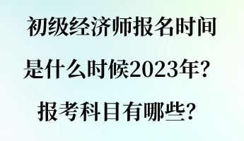 初級經(jīng)濟師報名時間是什么時候2023年？報考科目有哪些？