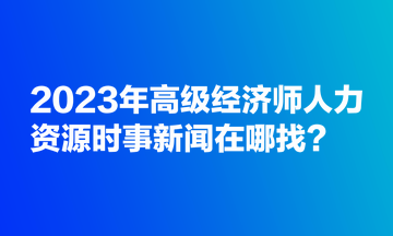 2023年高級(jí)經(jīng)濟(jì)師人力資源時(shí)事新聞在哪找？