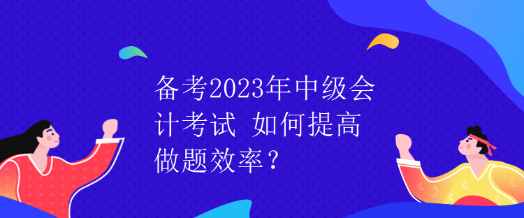 備考2023年中級會計考試 如何提高做題效率？