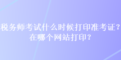 稅務(wù)師考試什么時(shí)候打印準(zhǔn)考證？在哪個(gè)網(wǎng)站打??？