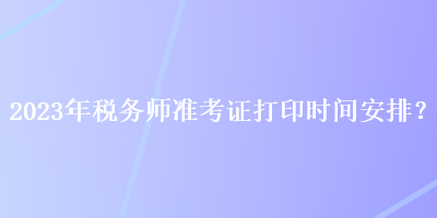 2023年稅務(wù)師準(zhǔn)考證打印時(shí)間安排？