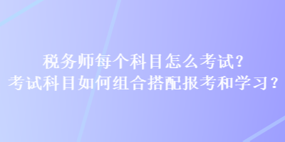 稅務(wù)師每個(gè)科目怎么考試？考試科目如何組合搭配報(bào)考和學(xué)習(xí)？