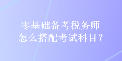 零基礎(chǔ)備考稅務(wù)師怎么搭配考試科目？