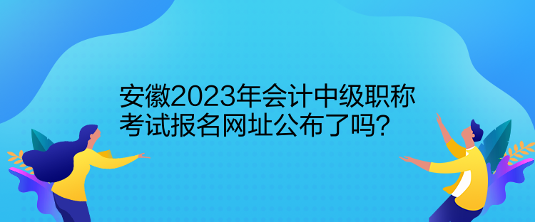 安徽2023年會計中級職稱考試報名網(wǎng)址公布了嗎？