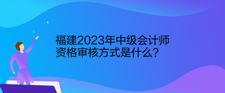 福建2023年中級會計師資格審核方式是什么？