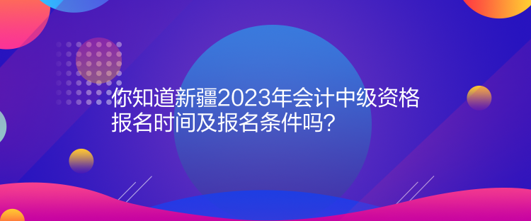 你知道新疆2023年會計中級資格報名時間及報名條件嗎？