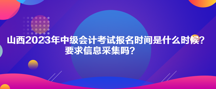 山西2023年中級會計考試報名時間是什么時候？要求信息采集嗎？