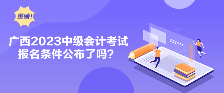 廣西2023中級會計考試報名條件公布了嗎？