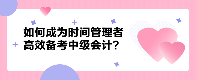 如何成為時(shí)間管理者高效備考中級(jí)會(huì)計(jì)職稱？以下方法建議你掌握！