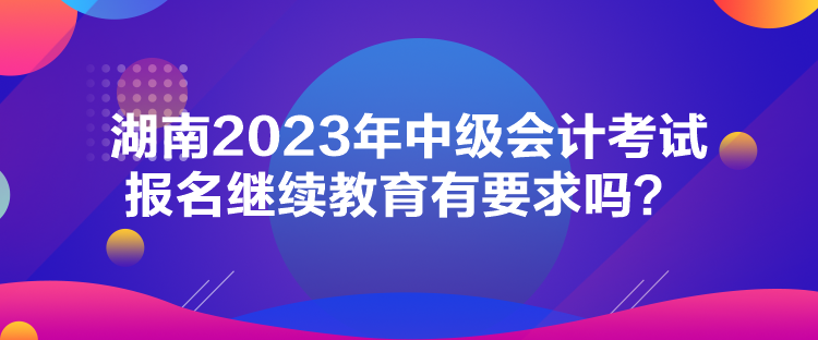 湖南2023年中級會計考試報名繼續(xù)教育有要求嗎？