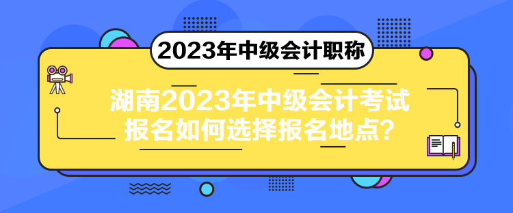 湖南2023年中級(jí)會(huì)計(jì)考試報(bào)名如何選擇報(bào)名地點(diǎn)？