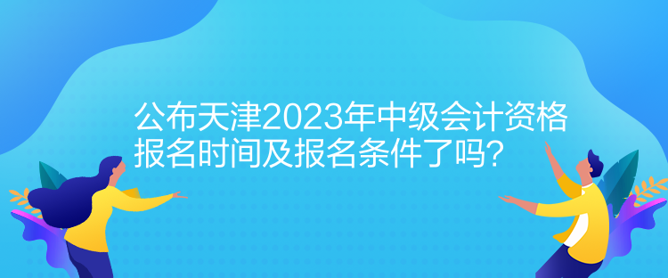 公布天津2023年中級會計資格報名時間及報名條件了嗎？