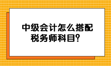 中級(jí)會(huì)計(jì)怎么搭配稅務(wù)師科目？