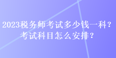 2023稅務(wù)師考試多少錢一科？考試科目怎么安排？