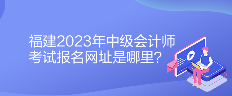 福建2023年中級(jí)會(huì)計(jì)師考試報(bào)名網(wǎng)址是哪里？