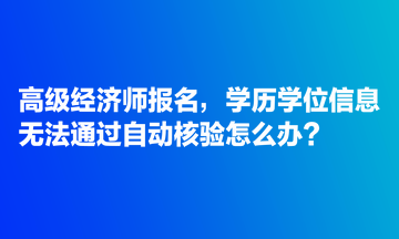 高級(jí)經(jīng)濟(jì)師報(bào)名，學(xué)歷學(xué)位信息無法通過自動(dòng)核驗(yàn)怎么辦？