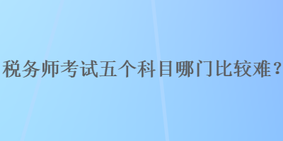 稅務(wù)師考試五個(gè)科目哪門比較難？