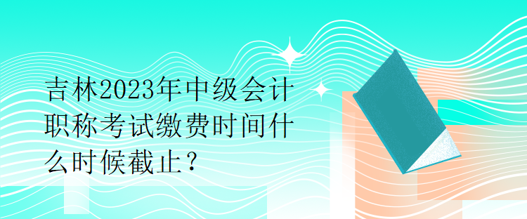 吉林2023年中級會(huì)計(jì)職稱考試?yán)U費(fèi)時(shí)間什么時(shí)候截止？