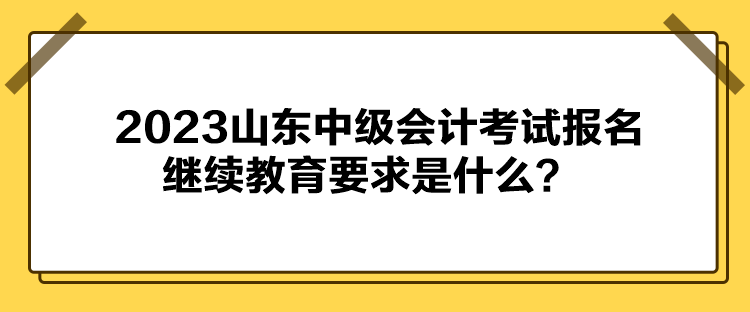 2023山東中級(jí)會(huì)計(jì)考試報(bào)名繼續(xù)教育要求是什么？