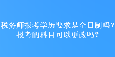 稅務(wù)師報考學(xué)歷要求是全日制嗎？報考的科目可以更改嗎？