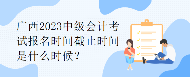 廣西2023中級(jí)會(huì)計(jì)考試報(bào)名時(shí)間截止時(shí)間是什么時(shí)候？