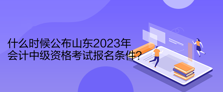 什么時(shí)候公布山東2023年會計(jì)中級資格考試報(bào)名條件？