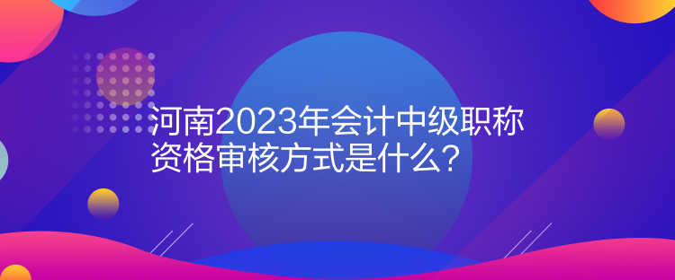 河南2023年會計中級職稱資格審核方式是什么？