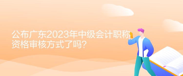 公布廣東2023年中級會計職稱資格審核方式了嗎？