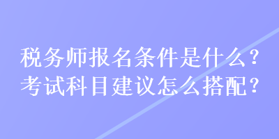 稅務(wù)師報(bào)名條件是什么？考試科目建議怎么搭配？