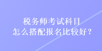 稅務(wù)師考試科目怎么搭配報名比較好？