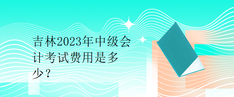 吉林2023年中級(jí)會(huì)計(jì)考試費(fèi)用是多少？