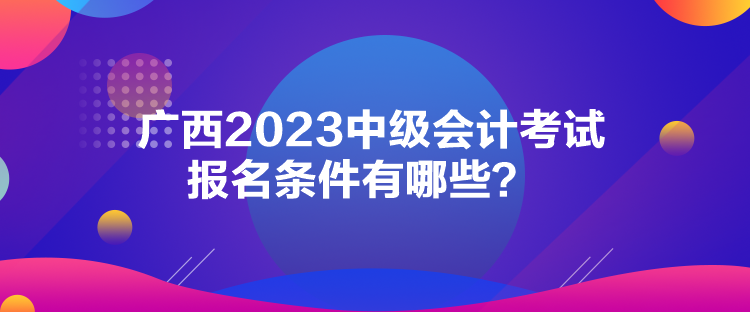 廣西2023中級(jí)會(huì)計(jì)考試報(bào)名條件有哪些？