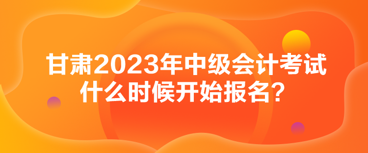 甘肅2023年中級(jí)會(huì)計(jì)考試什么時(shí)候開始報(bào)名？