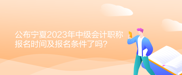 公布寧夏2023年中級會計職稱報名時間及報名條件了嗎？