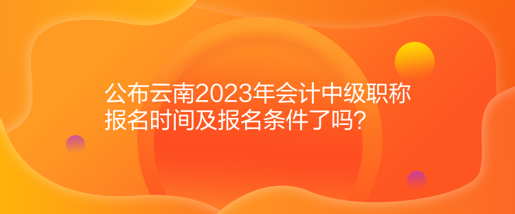 公布云南2023年會計中級職稱報名時間及報名條件了嗎？