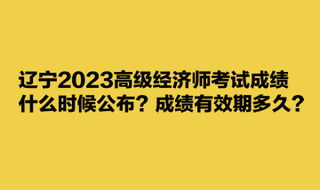 遼寧2023高級(jí)經(jīng)濟(jì)師考試成績什么時(shí)候公布？成績有效期多久？