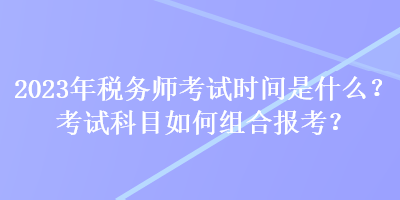 2023年稅務(wù)師考試時(shí)間是什么？考試科目如何組合報(bào)考？