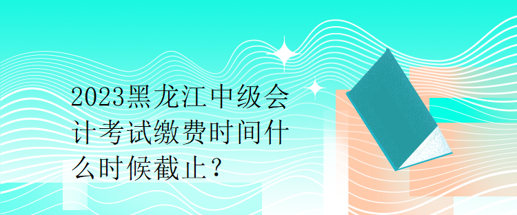 2023黑龍江中級(jí)會(huì)計(jì)考試?yán)U費(fèi)時(shí)間什么時(shí)候截止？