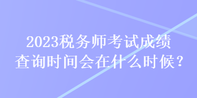 2023稅務(wù)師考試成績查詢時間會在什么時候？