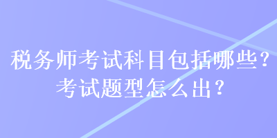 稅務(wù)師考試科目包括哪些？考試題型怎么出？