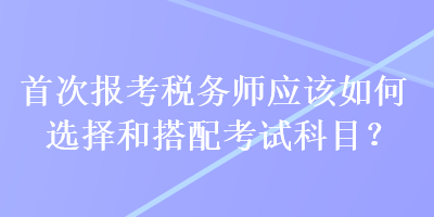 首次報考稅務(wù)師應(yīng)該如何選擇和搭配考試科目？