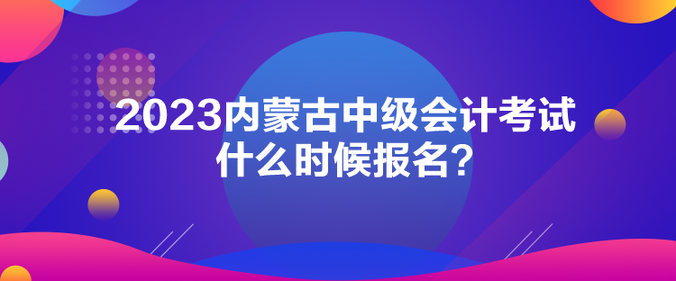 2023內(nèi)蒙古中級會計考試什么時候報名？