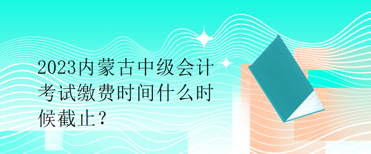 2023內(nèi)蒙古中級會計考試繳費時間什么時候截止？