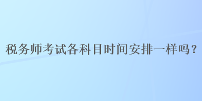 稅務(wù)師考試各科目時(shí)間安排一樣嗎？