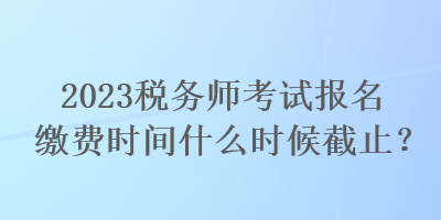 2023稅務(wù)師考試報名繳費(fèi)時間什么時候截止？