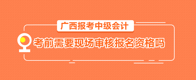 廣西報(bào)考中級(jí)會(huì)計(jì)需要考前到會(huì)計(jì)管理機(jī)構(gòu)現(xiàn)場(chǎng)審核報(bào)名資格嗎？