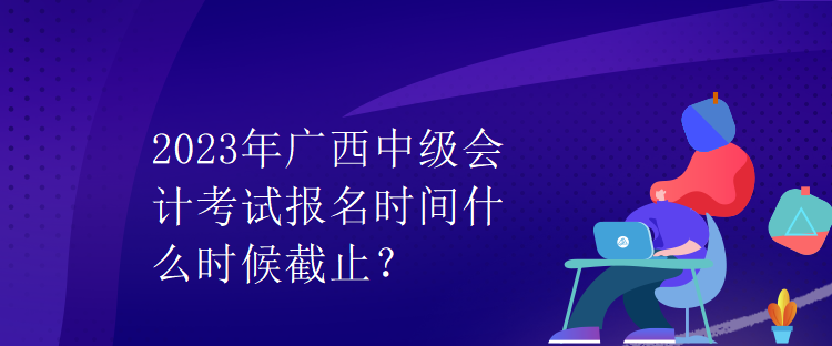 2023年廣西中級會計(jì)考試報(bào)名時(shí)間什么時(shí)候截止？